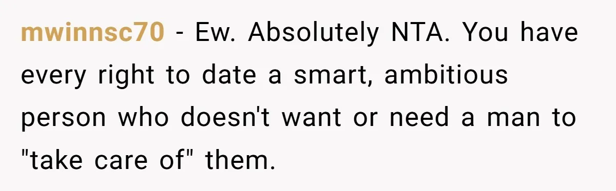 mwinnsc70 - Ew. Absolutely NTA. You have every right to date a smart, ambitious person who doesn't want or need a man to "take care of" them.