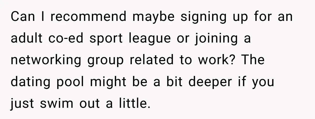 Can I recommend maybe signing up for an adult co-ed sport league or joining a networking group related to work? The dating pool might be a bit deeper if you...