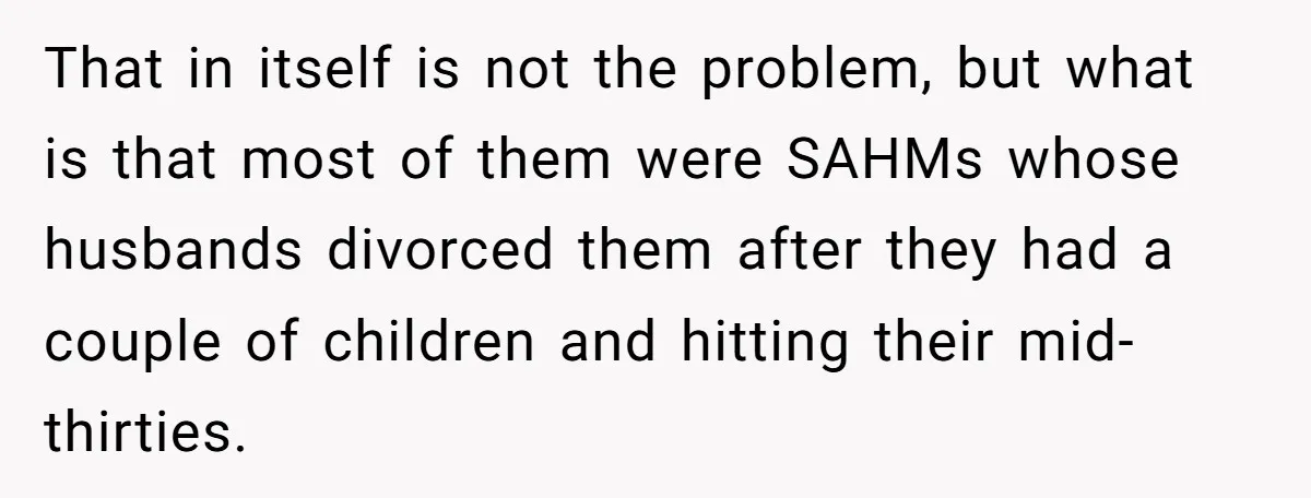 That in itself is not the problem, but what is that most of them were SAHMs whose husbands divorced them after they had a couple of children and hitting their...