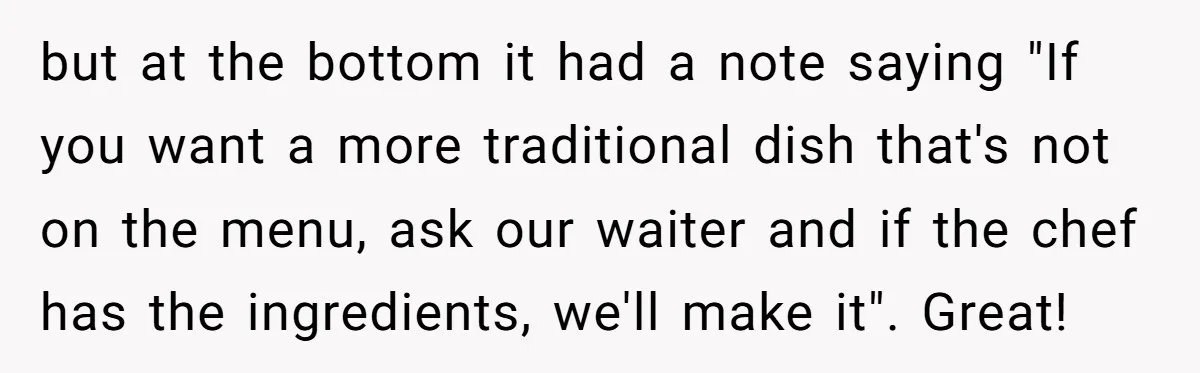 but at the bottom it had a note saying "If you want a more traditional dish that's not on the menu, ask our waiter and if the chef has the...