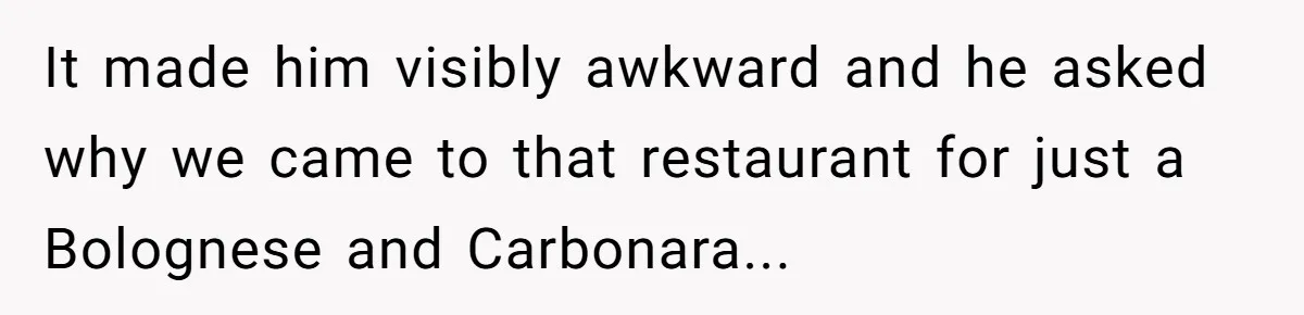 It made him visibly awkward and he asked why we came to that restaurant for just a Bolognese and Carbonara...