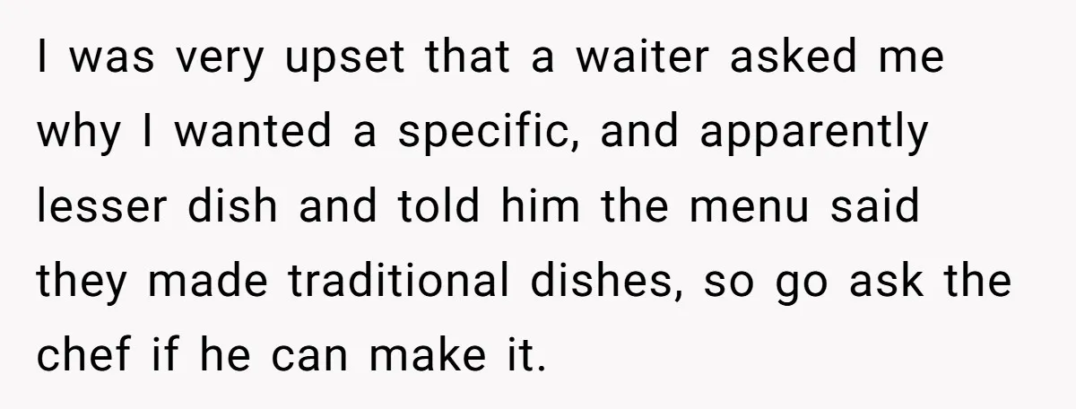 I was very upset that a waiter asked me why I wanted a specific, and apparently lesser dish and told him the menu said they made traditional dishes, so go...