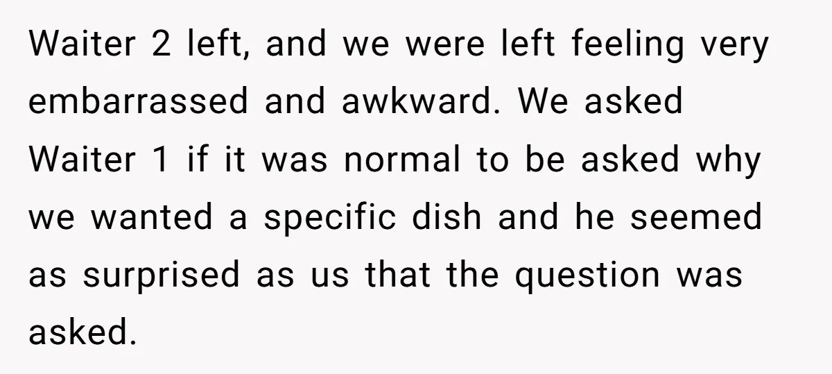 Waiter 2 left, and we were left feeling very embarrassed and awkward. We asked Waiter 1 if it was normal to be asked why we wanted a specific dish and...