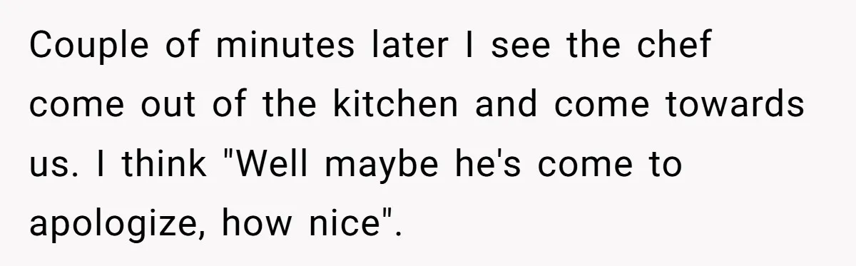 Couple of minutes later I see the chef come out of the kitchen and come towards us. I think "Well maybe he's come to apologize, how nice".