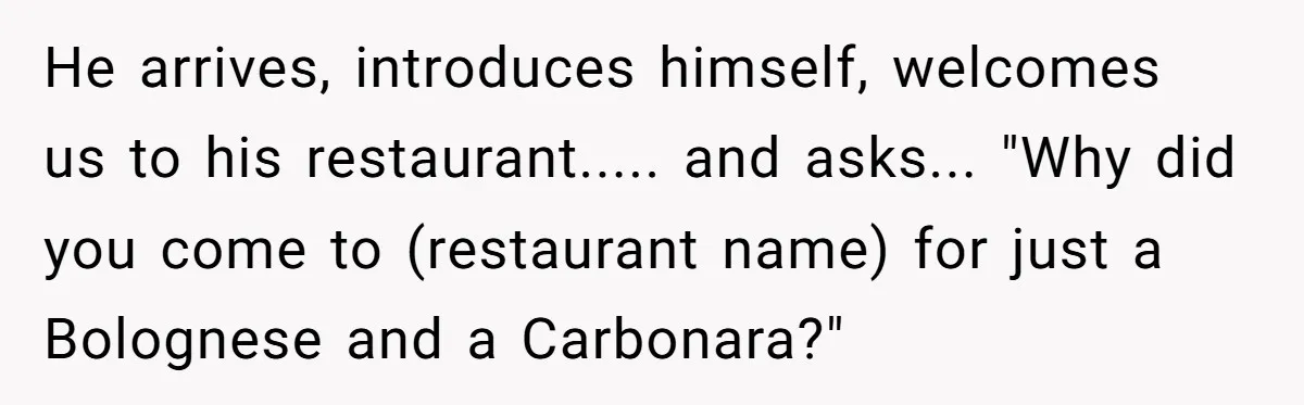 He arrives, introduces himself, welcomes us to his restaurant..... and asks... "Why did you come to (restaurant name) for just a Bolognese and a Carbonara?"