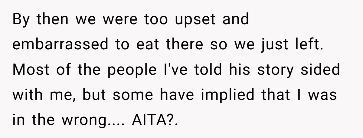 By then we were too upset and embarrassed to eat there so we just left. Most of the people I've told his story sided with me, but some have implied...