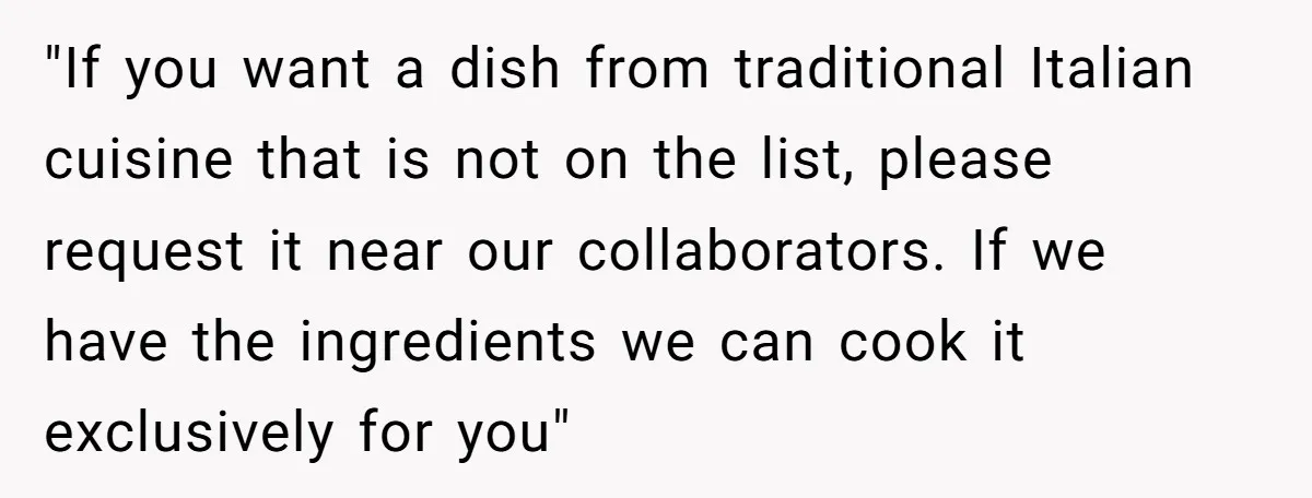 "If you want a dish from traditional Italian cuisine that is not on the list, please request it near our collaborators. If we have the ingredients we can cook it...