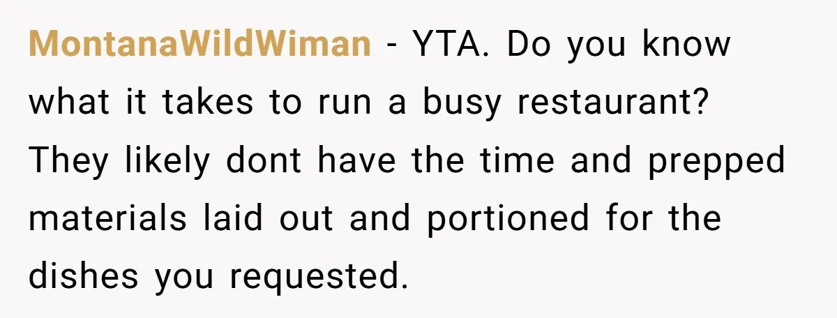 MontanaWildWiman − YTA. Do you know what it takes to run a busy restaurant? They likely dont have the time and prepped materials laid out and portioned for the dishes...