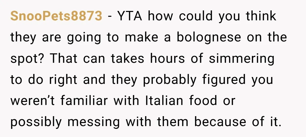 SnooPets8873 − YTA how could you think they are going to make a bolognese on the spot? That can takes hours of simmering to do right and they probably figured...