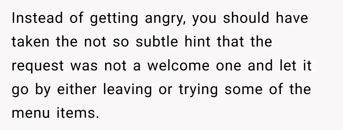 Instead of getting angry, you should have taken the not so subtle hint that the request was not a welcome one and let it go by either leaving or trying...