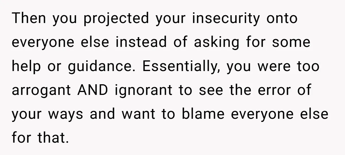 Then you projected your insecurity onto everyone else instead of asking for some help or guidance. Essentially, you were too arrogant AND ignorant to see the error of your ways...