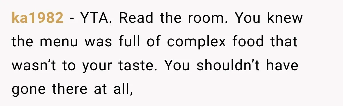 ka1982 − YTA. Read the room. You knew the menu was full of complex food that wasn’t to your taste. You shouldn’t have gone there at all,