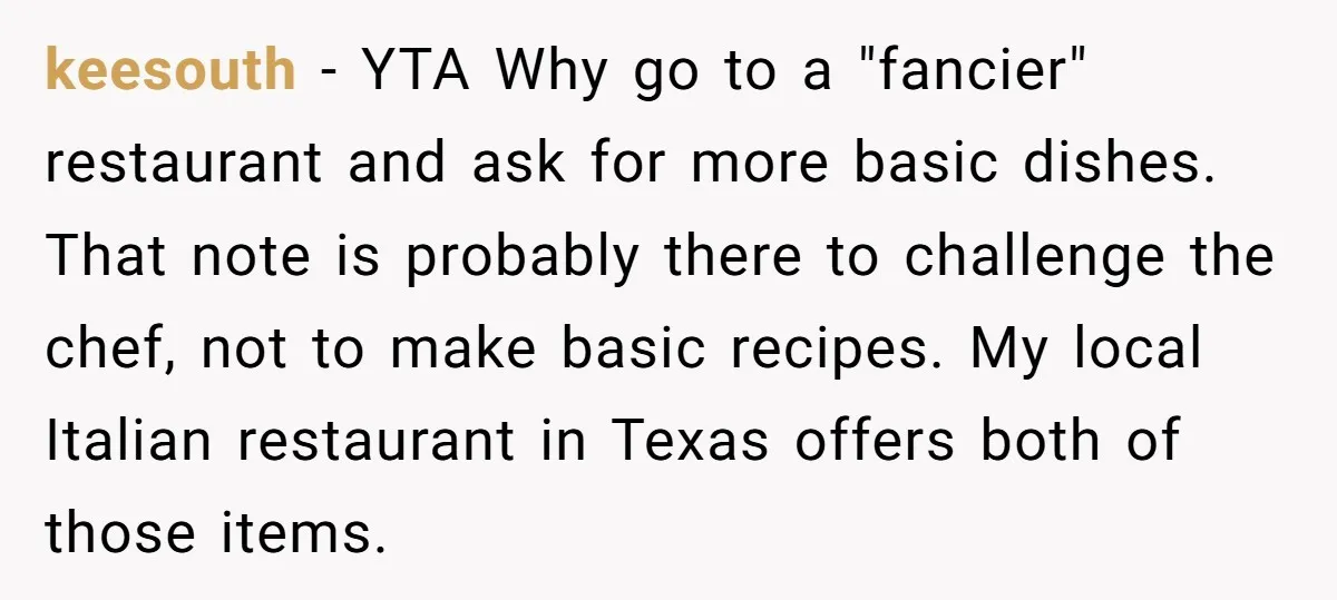 keesouth − YTA Why go to a "fancier" restaurant and ask for more basic dishes. That note is probably there to challenge the chef, not to make basic recipes. My...
