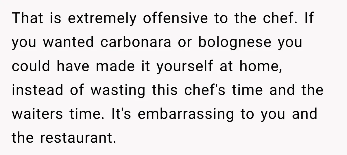 That is extremely offensive to the chef. If you wanted carbonara or bolognese you could have made it yourself at home, instead of wasting this chef's time and the waiters...