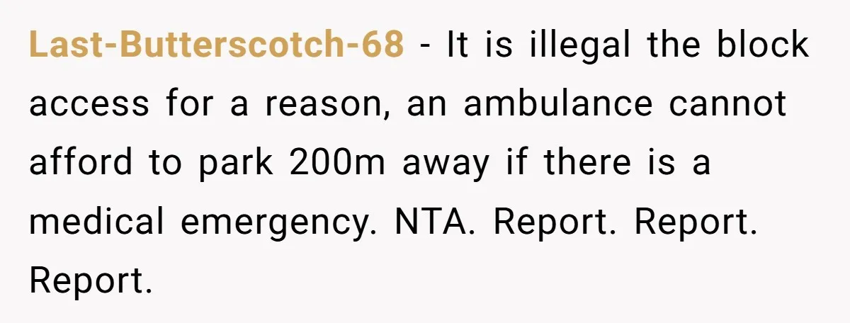 Last-Butterscotch-68 - It is illegal the block access for a reason, an ambulance cannot afford to park 200m away if there is a medical emergency. NTA. Report. Report. Report.