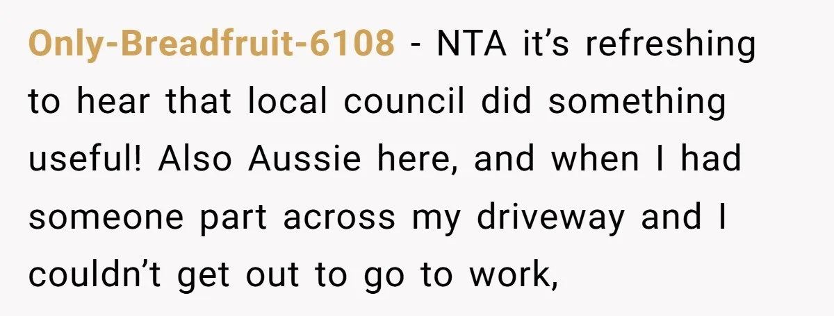 Only-Breadfruit-6108 - NTA it’s refreshing to hear that local council did something useful! Also Aussie here, and when I had someone part across my driveway and I couldn’t get out...