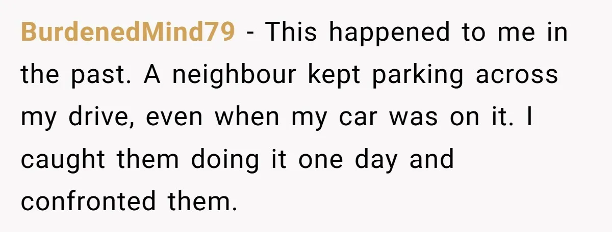 BurdenedMind79 - This happened to me in the past. A neighbour kept parking across my drive, even when my car was on it. I caught them doing it one day...