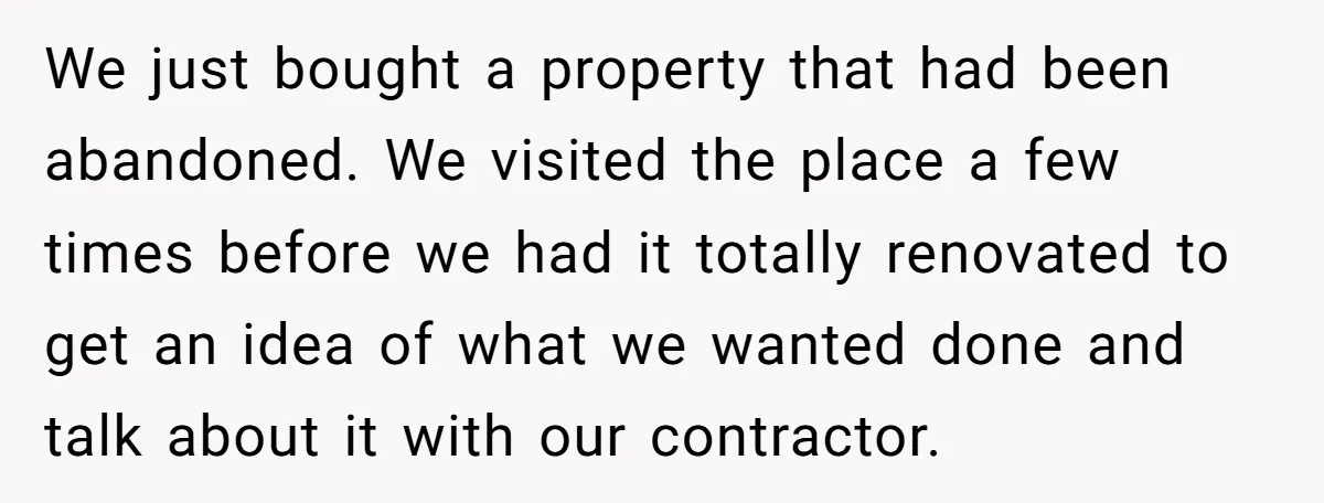 We just bought a property that had been abandoned. We visited the place a few times before we had it totally renovated to get an idea of what we wanted...