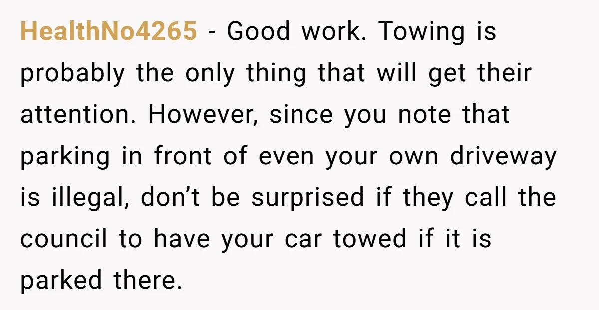 HealthNo4265 - Good work. Towing is probably the only thing that will get their attention. However, since you note that parking in front of even your own driveway is illegal,...