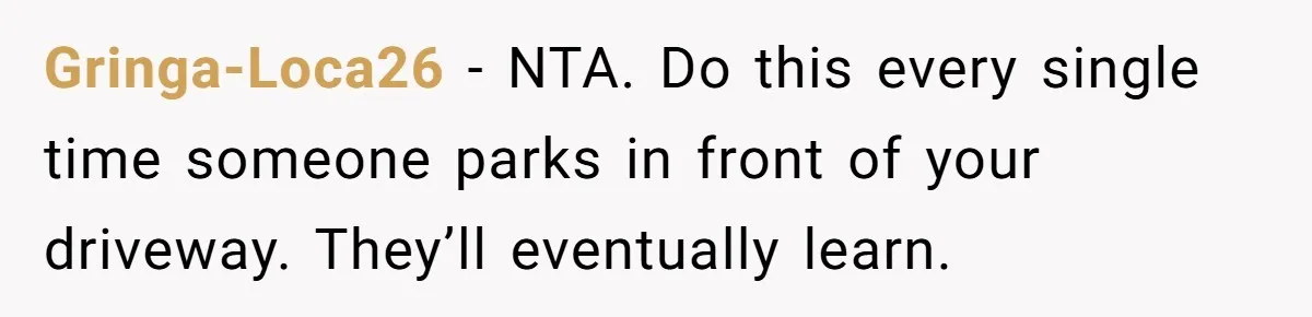 Gringa-Loca26 - NTA. Do this every single time someone parks in front of your driveway. They’ll eventually learn.
