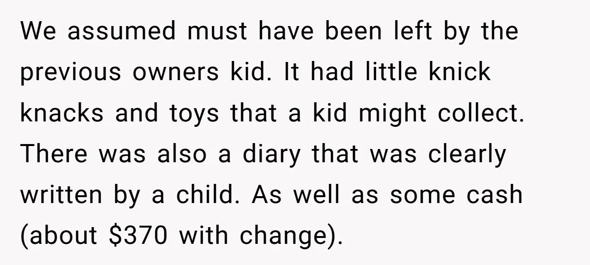 We assumed must have been left by the previous owners kid. It had little knick knacks and toys that a kid might collect. There was also a diary that was...