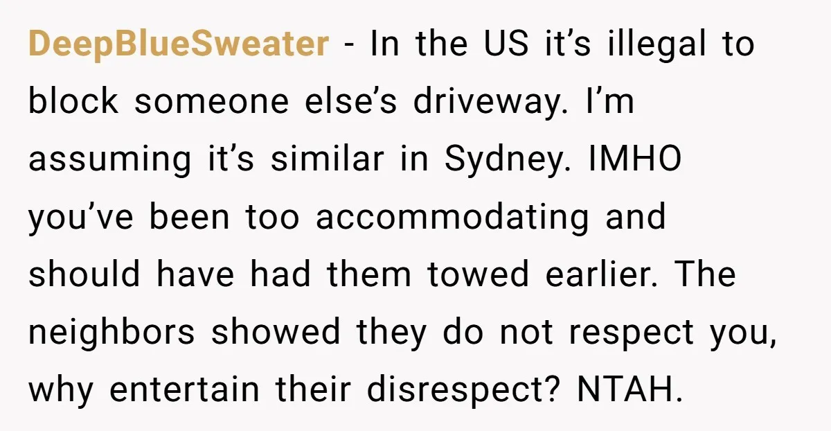 DeepBlueSweater - In the US it’s illegal to block someone else’s driveway. I’m assuming it’s similar in Sydney. IMHO you’ve been too accommodating and should have had them towed earlier....