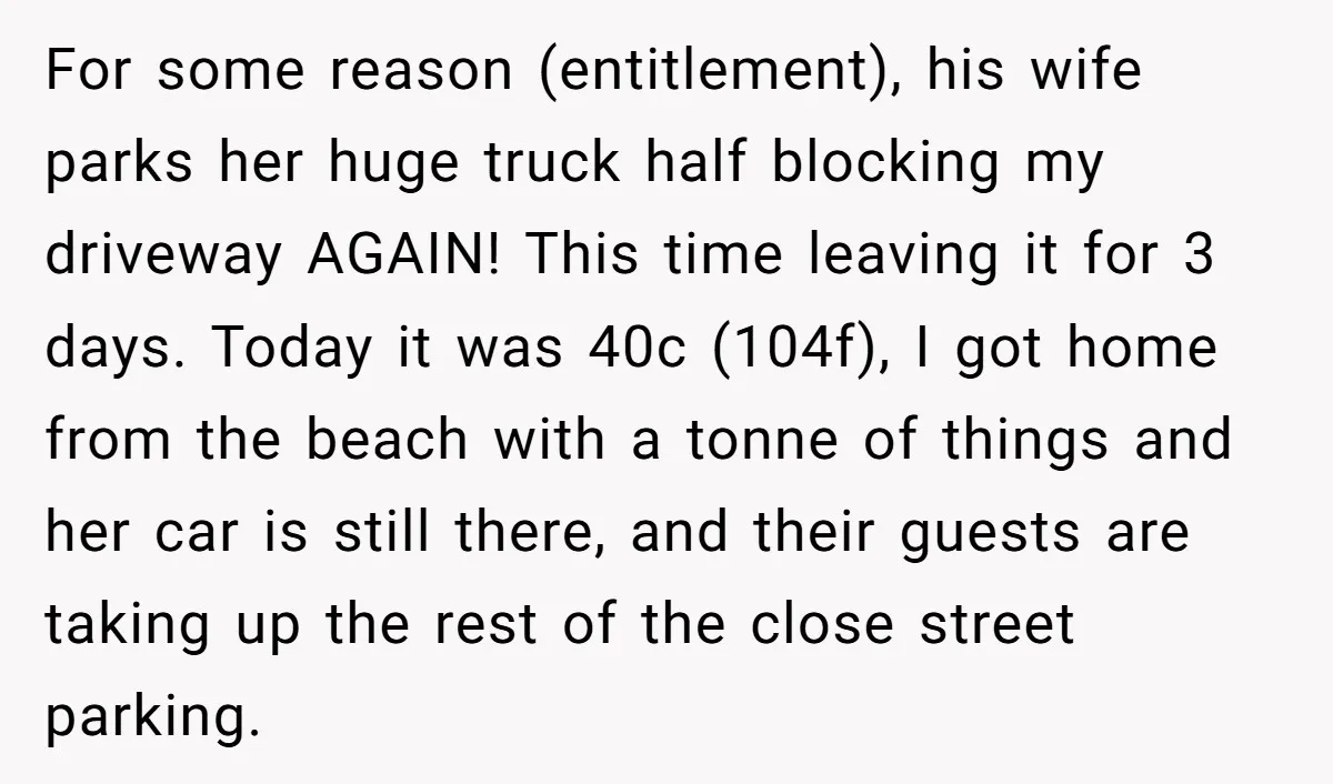 For some reason (entitlement), his wife parks her huge truck half blocking my driveway AGAIN! This time leaving it for 3 days. Today it was 40c (104f), I got home...