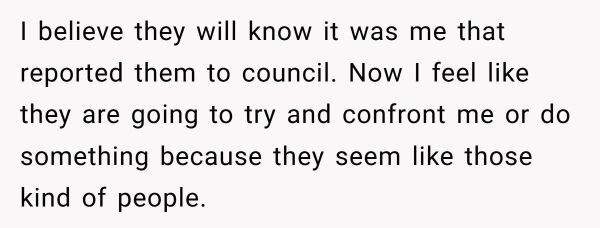 I believe they will know it was me that reported them to council. Now I feel like they are going to try and confront me or do something because they...