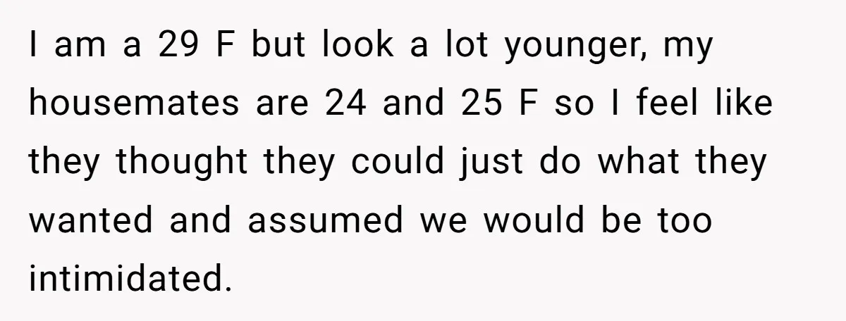 I am a 29 F but look a lot younger, my housemates are 24 and 25 F so I feel like they thought they could just do what they wanted...