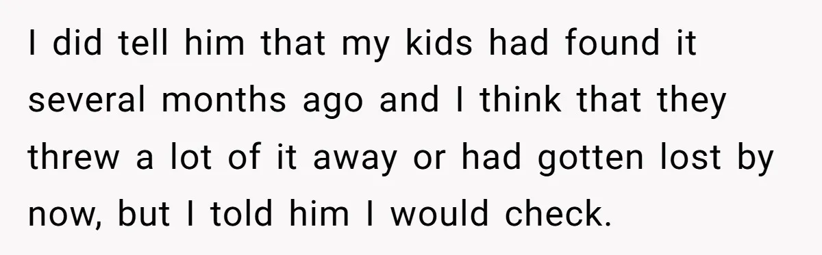 I did tell him that my kids had found it several months ago and I think that they threw a lot of it away or had gotten lost by now,...