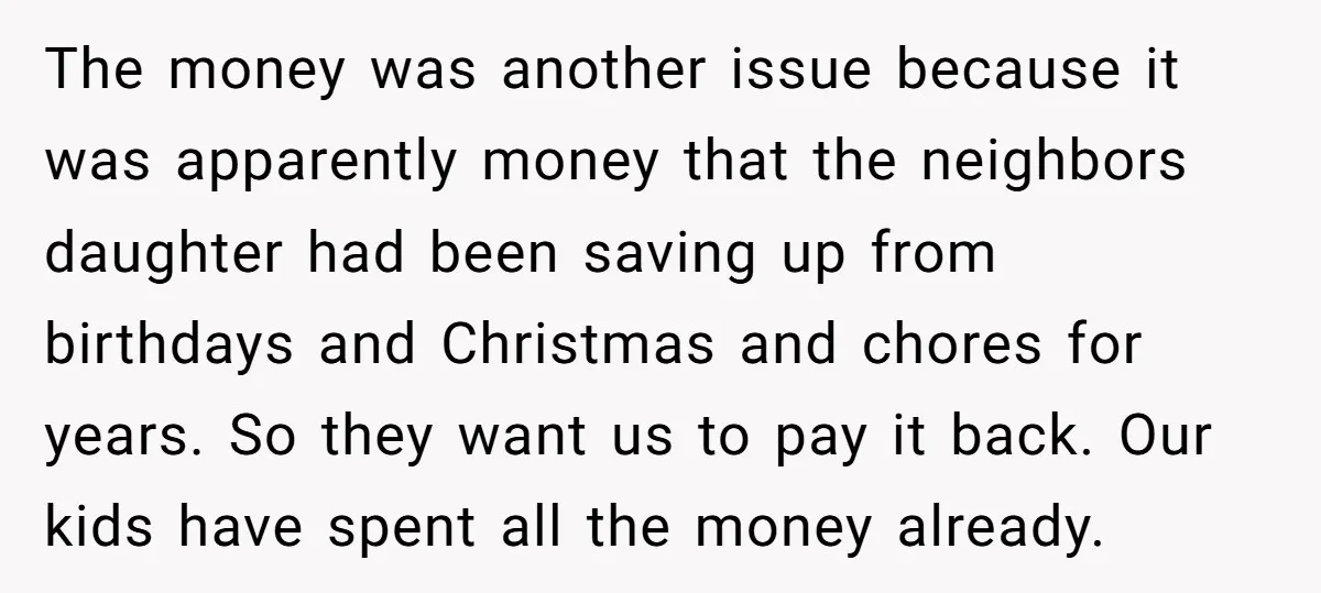 The money was another issue because it was apparently money that the neighbors daughter had been saving up from birthdays and Christmas and chores for years. So they want us...