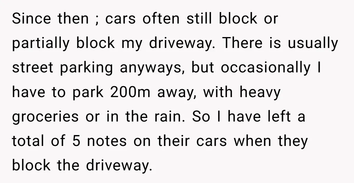 Since then ; cars often still block or partially block my driveway. There is usually street parking anyways, but occasionally I have to park 200m away, with heavy groceries or...