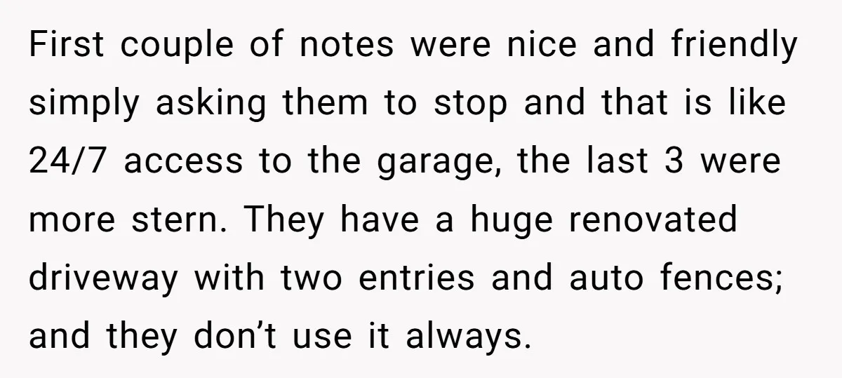 First couple of notes were nice and friendly simply asking them to stop and that is like 24/7 access to the garage, the last 3 were more stern. They have...