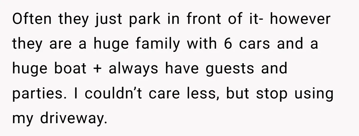 Often they just park in front of it- however they are a huge family with 6 cars and a huge boat + always have guests and parties. I couldn’t care...