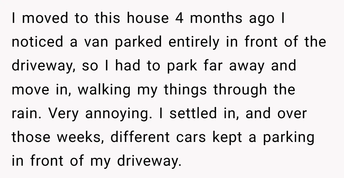 I moved to this house 4 months ago I noticed a van parked entirely in front of the driveway, so I had to park far away and move in, walking...