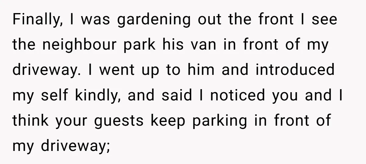 Finally, I was gardening out the front I see the neighbour park his van in front of my driveway. I went up to him and introduced my self kindly, and...