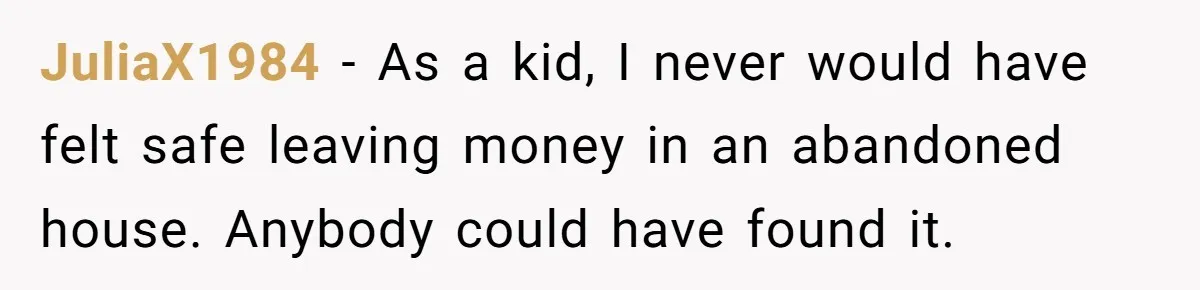 JuliaX1984 − As a kid, I never would have felt safe leaving money in an abandoned house. Anybody could have found it.