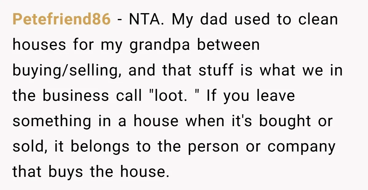 Petefriend86 − NTA. My dad used to clean houses for my grandpa between buying/selling, and that stuff is what we in the business call "loot. " If you leave something...