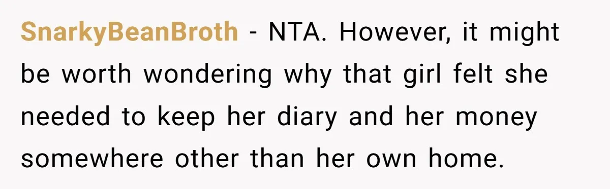 SnarkyBeanBroth − NTA. However, it might be worth wondering why that girl felt she needed to keep her diary and her money somewhere other than her own home.