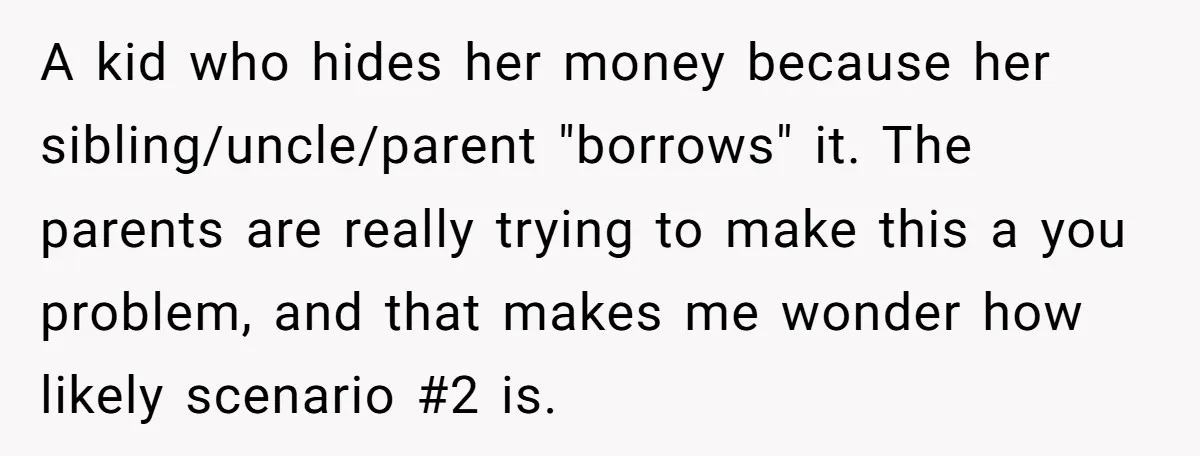 A kid who hides her money because her sibling/uncle/parent "borrows" it. The parents are really trying to make this a you problem, and that makes me wonder how likely scenario...