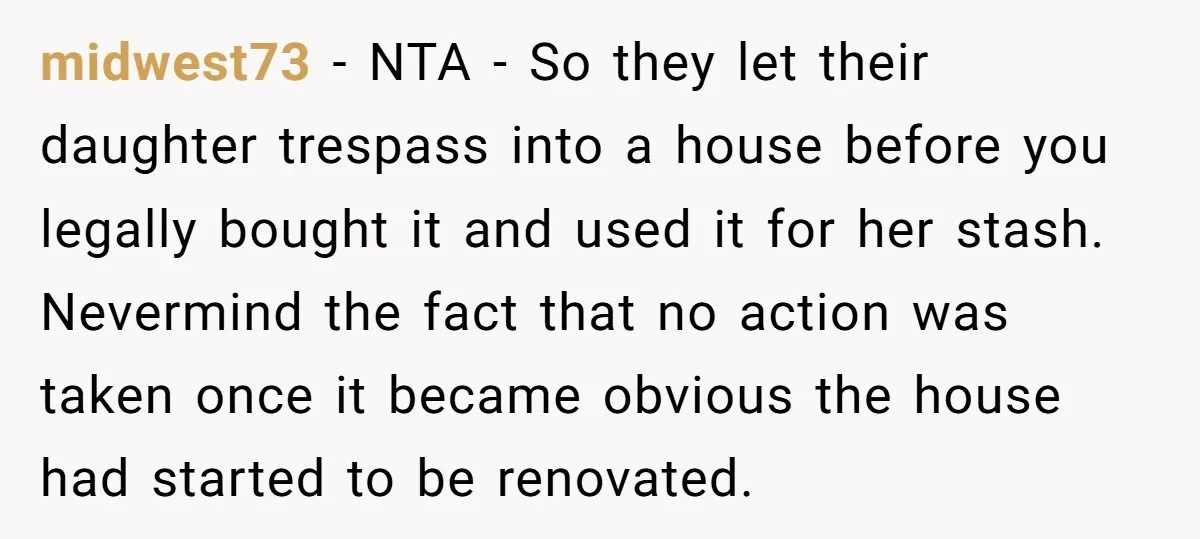 midwest73 − NTA - So they let their daughter trespass into a house before you legally bought it and used it for her stash. Nevermind the fact that no action...