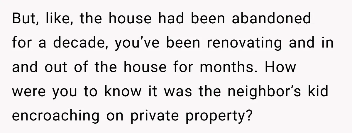 But, like, the house had been abandoned for a decade, you’ve been renovating and in and out of the house for months. How were you to know it was the...