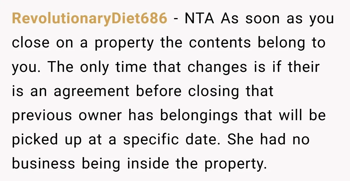 RevolutionaryDiet686 − NTA As soon as you close on a property the contents belong to you. The only time that changes is if their is an agreement before closing that...