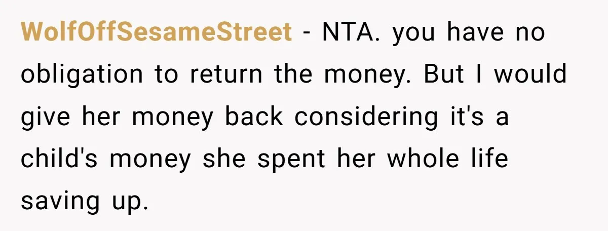 WolfOffSesameStreet − NTA. you have no obligation to return the money. But I would give her money back considering it's a child's money she spent her whole life saving up.