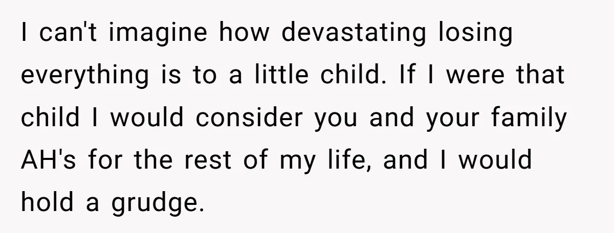 I can't imagine how devastating losing everything is to a little child. If I were that child I would consider you and your family AH's for the rest of my...