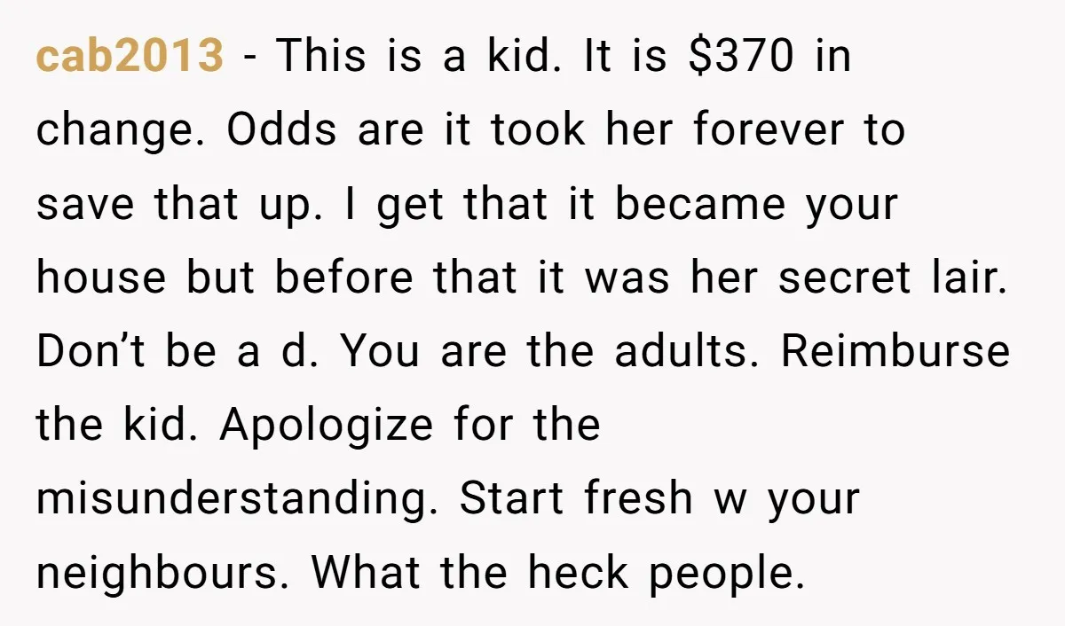 cab2013 − This is a kid. It is $370 in change. Odds are it took her forever to save that up. I get that it became your house but before...