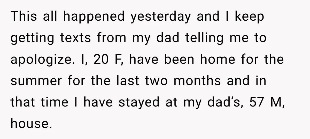 This all happened yesterday and I keep getting texts from my dad telling me to apologize. I, 20 F, have been home for the summer for the last two months...