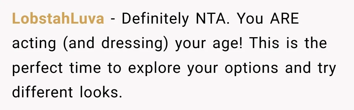 LobstahLuva − Definitely NTA. You ARE acting (and dressing) your age! This is the perfect time to explore your options and try different looks.