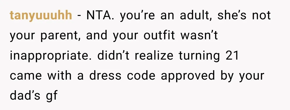 tanyuuuhh − NTA. you’re an adult, she’s not your parent, and your outfit wasn’t inappropriate. didn’t realize turning 21 came with a dress code approved by your dad’s gf