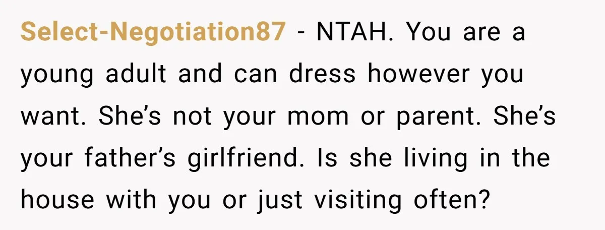 Select-Negotiation87 − NTAH. You are a young adult and can dress however you want. She’s not your mom or parent. She’s your father’s girlfriend. Is she living in the house...